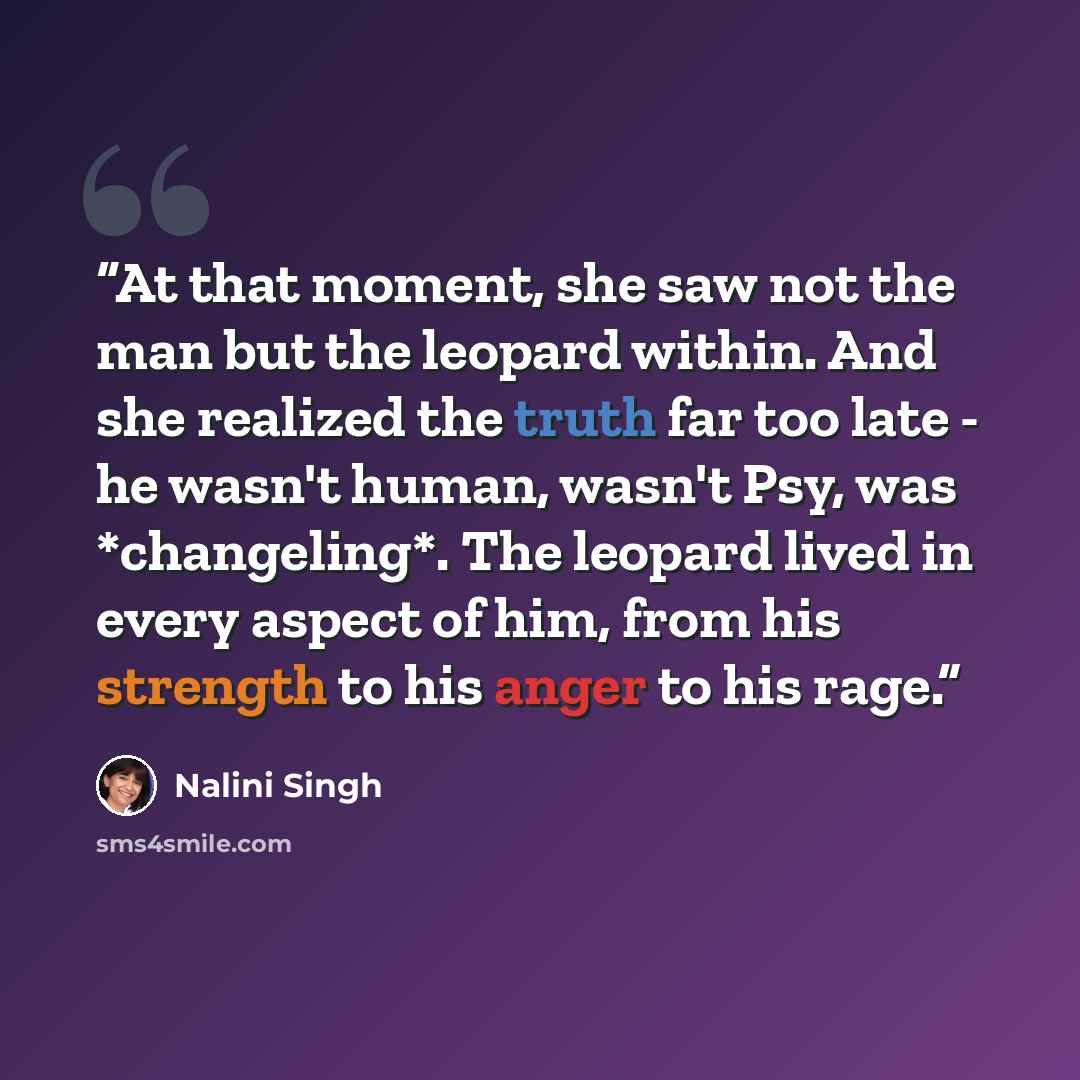 “At that moment, she saw not the man but the leopard within. And she realized the truth far too late - he wasn't human, wasn't Psy, was *changeling*. The leopard lived in every aspect of him, from his strength to his anger to his rage.” quote by Nalini Singh