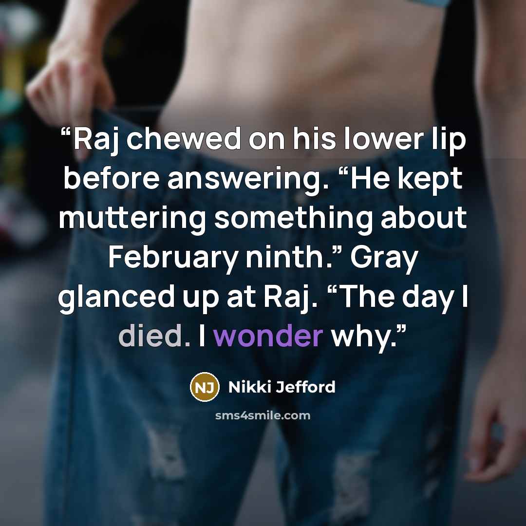 “Raj chewed on his lower lip before answering. “He kept muttering something about February ninth.” Gray glanced up at Raj. “The day I died. I wonder why.” quote by Nikki Jefford