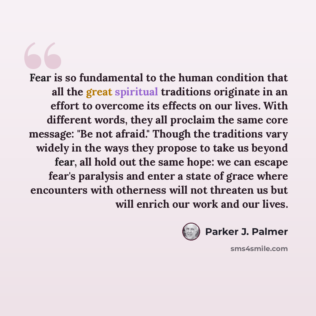 “Fear is so fundamental to the human condition that all the great spiritual traditions originate in an effort to overcome its effects on our lives. With different words, they all proclaim the same core message: "Be not afraid." Though the traditions vary widely in the ways they propose to take us…” quote by Parker J. Palmer