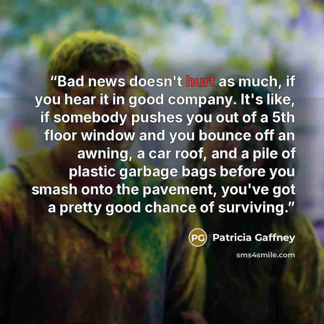 “Bad news doesn't hurt as much, if you hear it in good company. It's like, if somebody pushes you out of a 5th floor window and you bounce off an awning, a car roof, and a pile of plastic garbage bags before you smash onto the pavement, you've got a pretty good chance of surviving.” quote by Patricia Gaffney