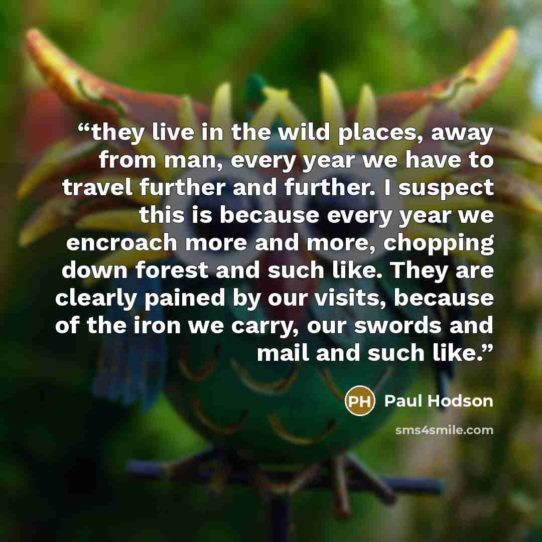 “they live in the wild places, away from man, every year we have to travel further and further. I suspect this is because every year we encroach more and more, chopping down forest and such like. They are clearly pained by our visits, because of the iron we carry, our swords and mail and such like.” quote by Paul Hodson