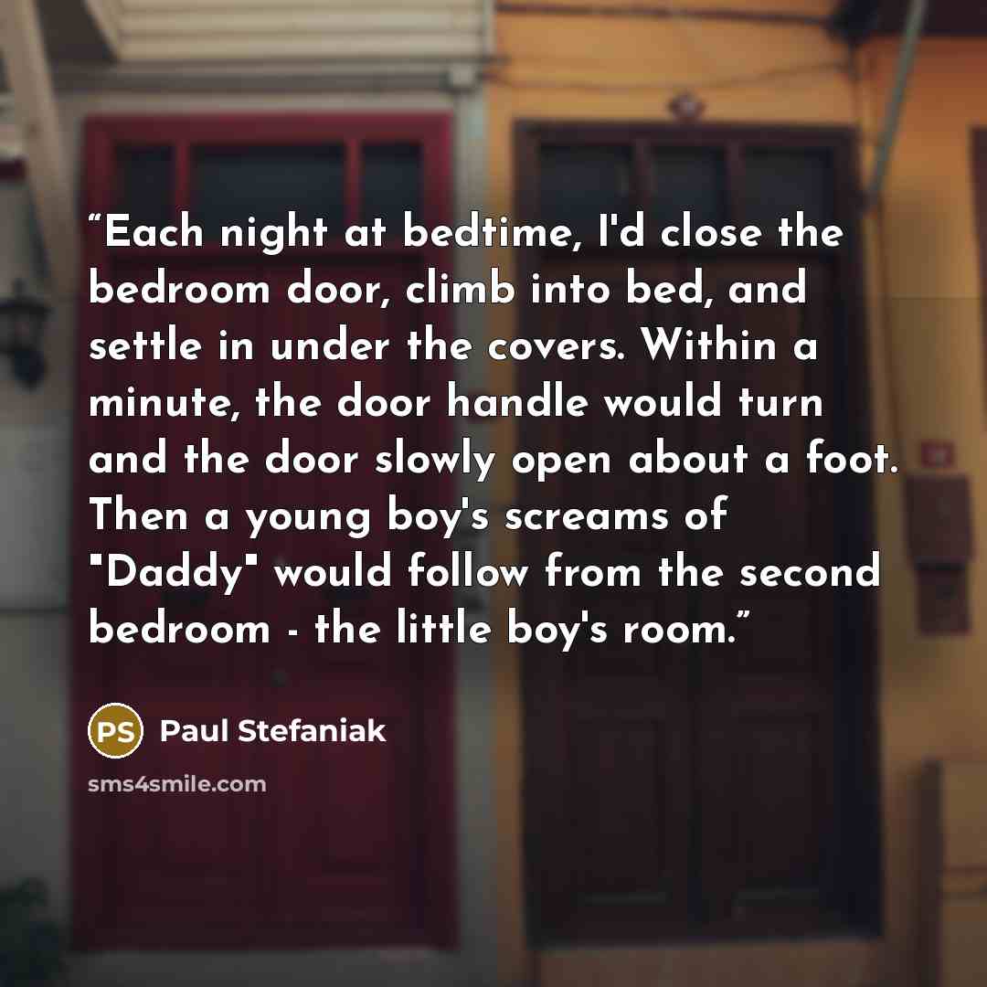 “Each night at bedtime, I'd close the bedroom door, climb into bed, and settle in under the covers. Within a minute, the door handle would turn and the door slowly open about a foot. Then a young boy's screams of "Daddy" would follow from the second bedroom - the little boy's room.” quote by Paul Stefaniak