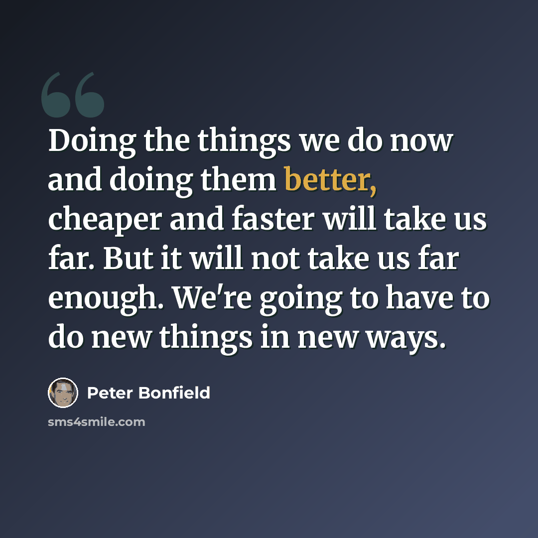 “Doing the things we do now and doing them better, cheaper and faster will take us far. But it will not take us far enough. We're going to have to do new things in new ways.” quote by Peter Bonfield