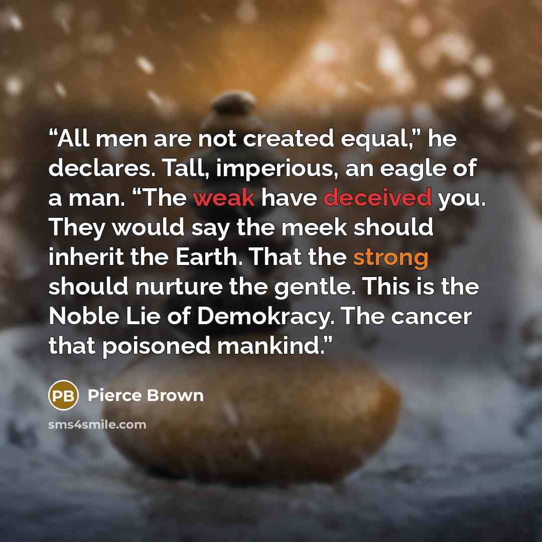 “All men are not created equal,” he declares. Tall, imperious, an eagle of a man. “The weak have deceived you. They would say the meek should inherit the Earth. That the strong should nurture the gentle. This is the Noble Lie of Demokracy. The cancer that poisoned mankind.” quote by Pierce Brown