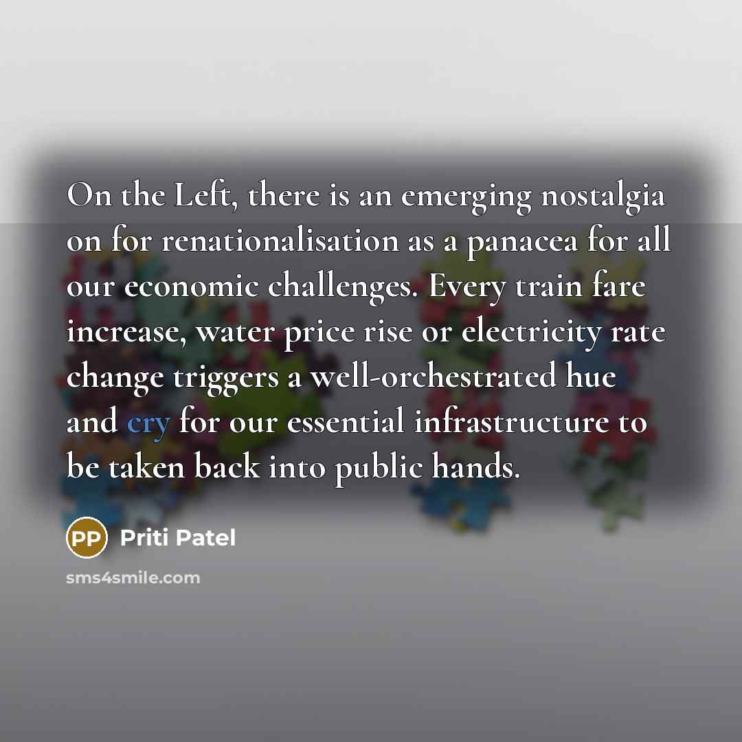 “On the Left, there is an emerging nostalgia on for renationalisation as a panacea for all our economic challenges. Every train fare increase, water price rise or electricity rate change triggers a well-orchestrated hue and cry for our essential infrastructure to be taken back into public hands.” quote by Priti Patel