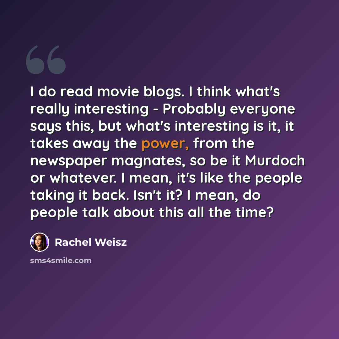 “I do read movie blogs. I think what's really interesting - Probably everyone says this, but what's interesting is it, it takes away the power, from the newspaper magnates, so be it Murdoch or whatever. I mean, it's like the people taking it back. Isn't it? I mean, do people talk about this all the…” quote by Rachel Weisz