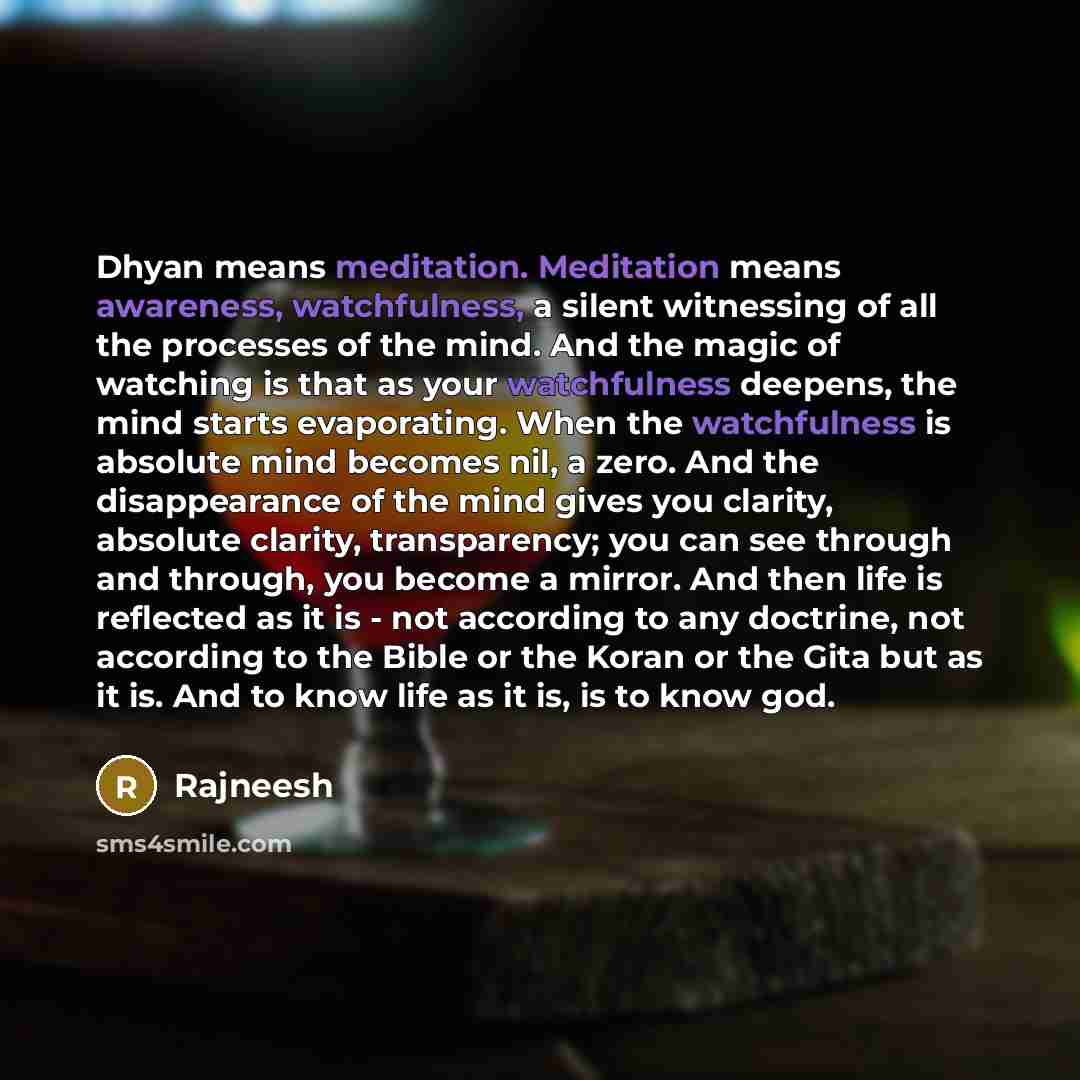 “Dhyan means meditation. Meditation means awareness, watchfulness, a silent witnessing of all the processes of the mind. And the magic of watching is that as your watchfulness deepens, the mind starts evaporating. When the watchfulness is absolute mind becomes nil, a zero. And the disappearance of…” quote by Rajneesh