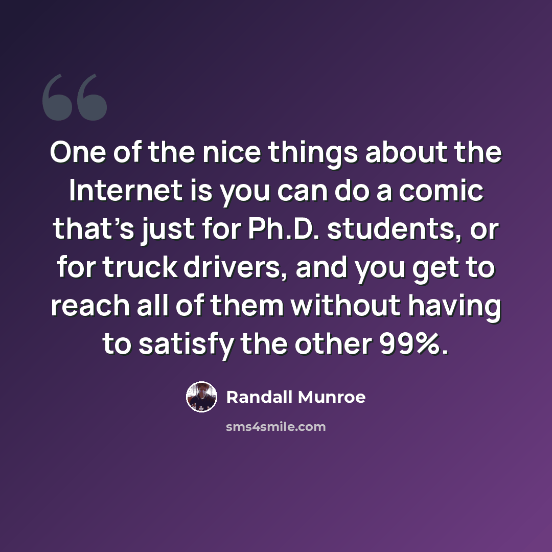 “One of the nice things about the Internet is you can do a comic that's just for Ph.D. students, or for truck drivers, and you get to reach all of them without having to satisfy the other 99%.” quote by Randall Munroe