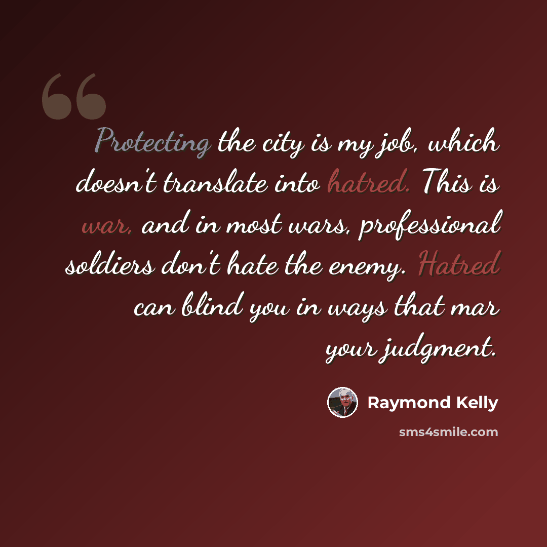 “Protecting the city is my job, which doesn't translate into hatred. This is war, and in most wars, professional soldiers don't hate the enemy. Hatred can blind you in ways that mar your judgment.” quote by Raymond Kelly