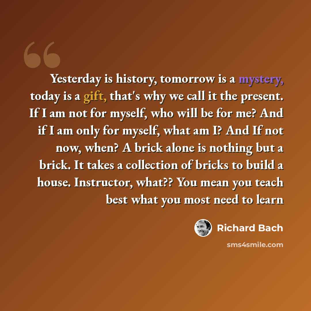 “Yesterday is history, tomorrow is a mystery, today is a gift, that's why we call it the present. If I am not for myself, who will be for me? And if I am only for myself, what am I? And If not now, when? A brick alone is nothing but a brick. It takes a collection of bricks to build a house…” quote by Richard Bach