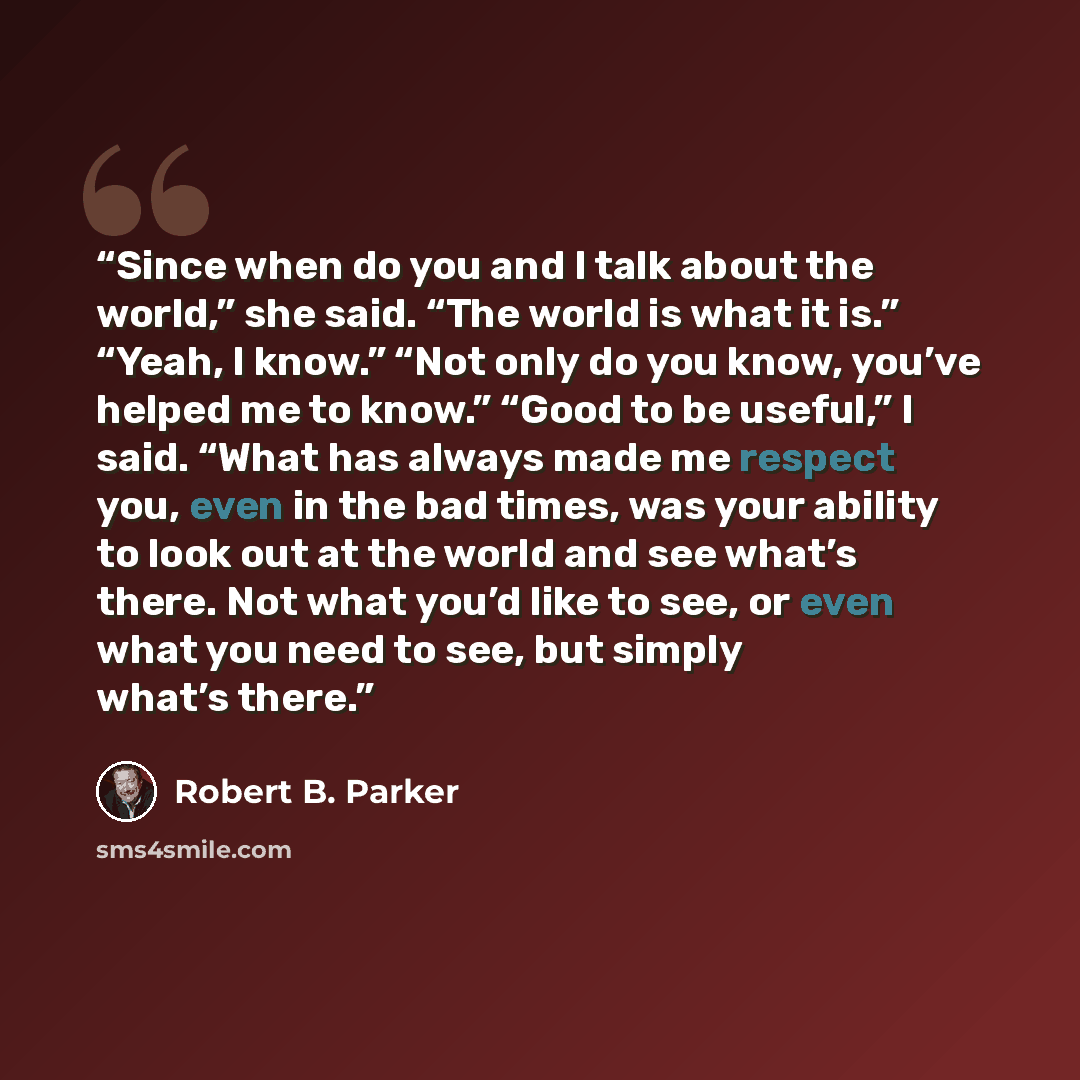 “Since when do you and I talk about the world,” she said. “The world is what it is.” “Yeah, I know.” “Not only do you know, you’ve helped me to know.” “Good to be useful,” I said. “What has always made me respect you, even in the bad times, was your ability to look out at the world and see what’s…” quote by Robert B. Parker