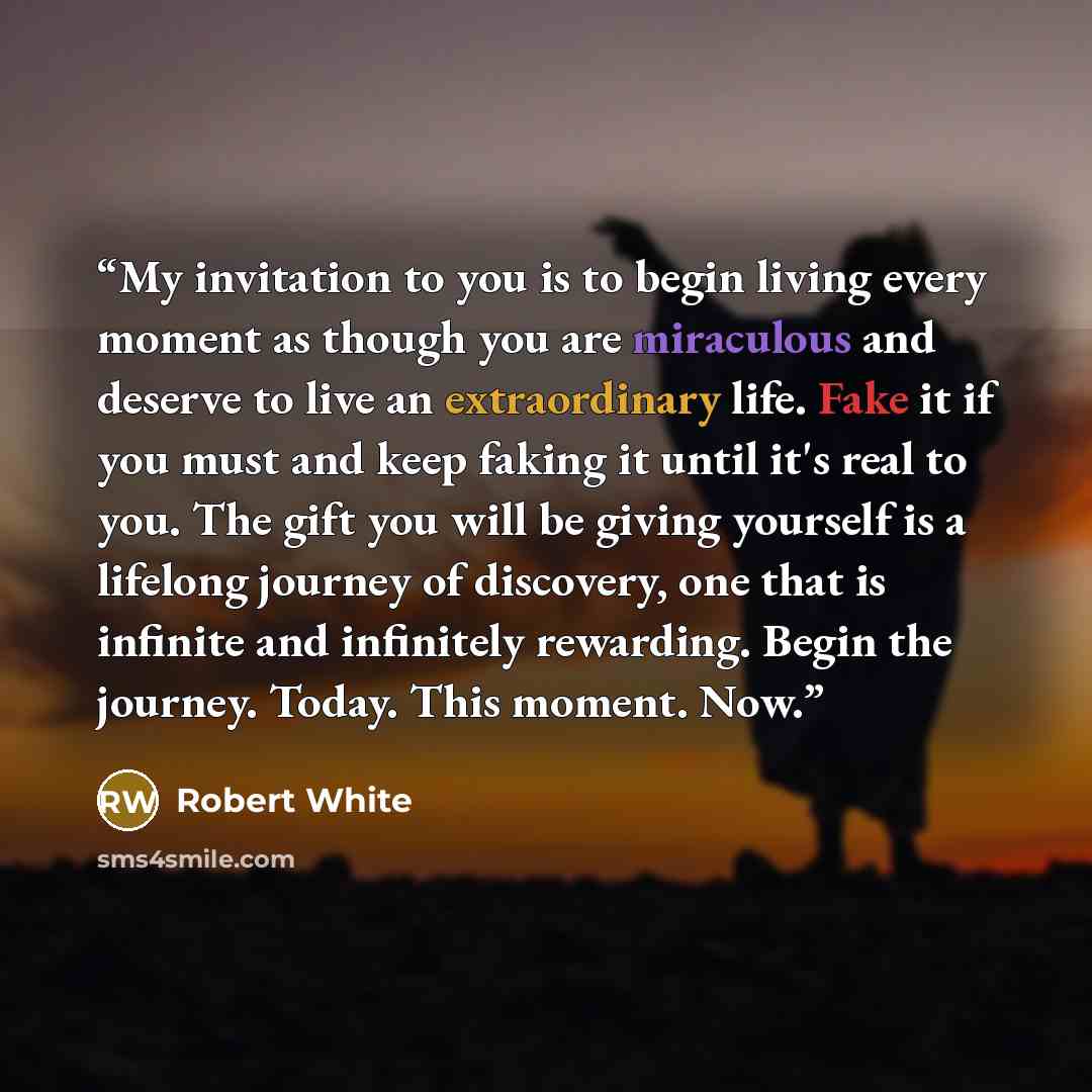 “My invitation to you is to begin living every moment as though you are miraculous and deserve to live an extraordinary life. Fake it if you must and keep faking it until it's real to you. The gift you will be giving yourself is a lifelong journey of discovery, one that is infinite and infinitely…” quote by Robert White