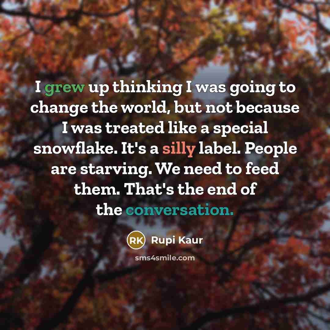 “I grew up thinking I was going to change the world, but not because I was treated like a special snowflake. It's a silly label. People are starving. We need to feed them. That's the end of the conversation.” quote by Rupi Kaur