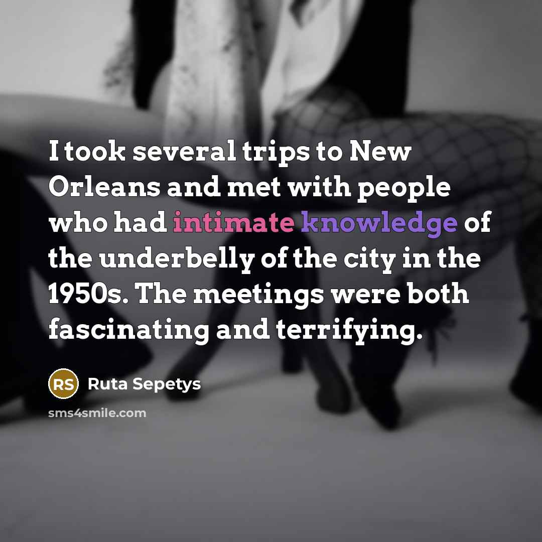 “I took several trips to New Orleans and met with people who had intimate knowledge of the underbelly of the city in the 1950s. The meetings were both fascinating and terrifying.” quote by Ruta Sepetys