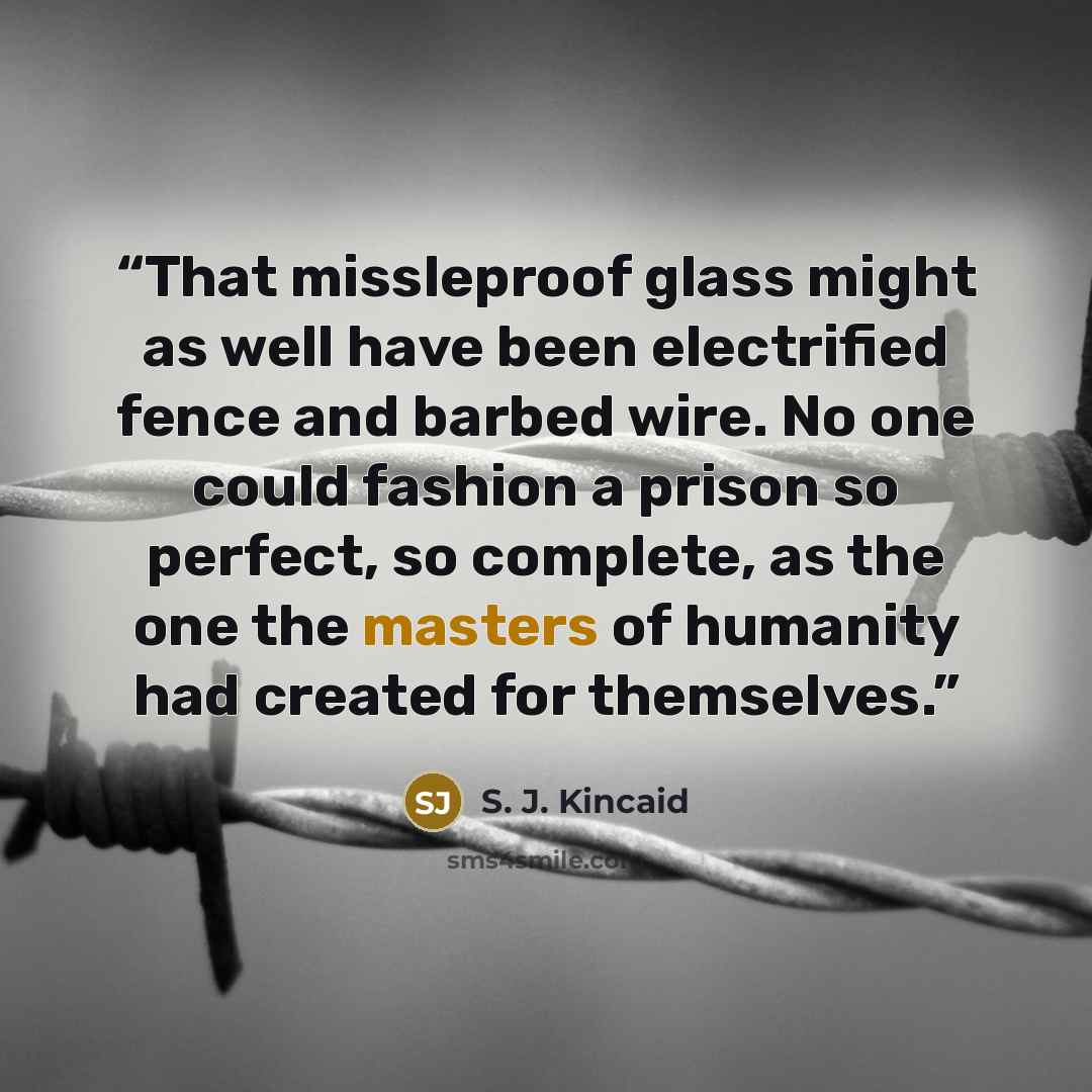 “That missleproof glass might as well have been electrified fence and barbed wire. No one could fashion a prison so perfect, so complete, as the one the masters of humanity had created for themselves.” quote by S. J. Kincaid