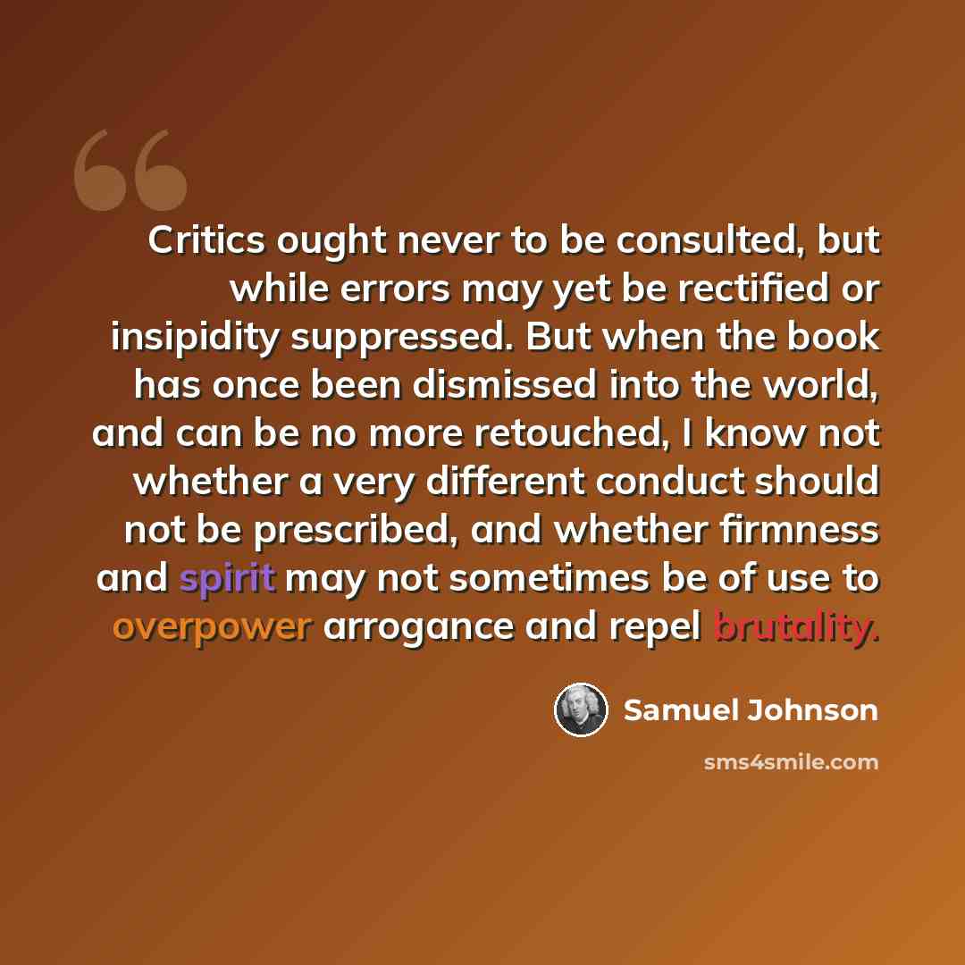 “Critics ought never to be consulted, but while errors may yet be rectified or insipidity suppressed. But when the book has once been dismissed into the world, and can be no more retouched, I know not whether a very different conduct should not be prescribed, and whether firmness and spirit may not…” quote by Samuel Johnson