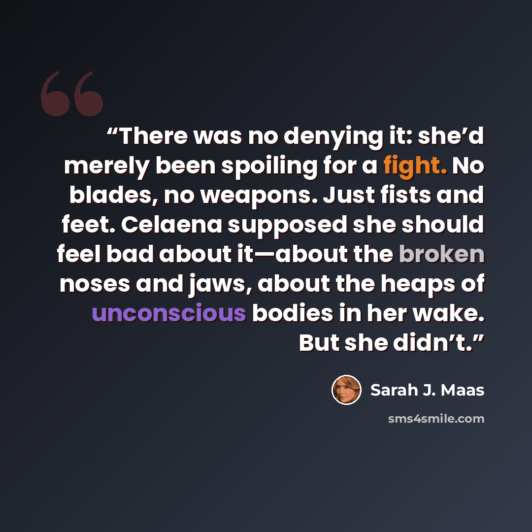 “There was no denying it: she’d merely been spoiling for a fight. No blades, no weapons. Just fists and feet. Celaena supposed she should feel bad about it—about the broken noses and jaws, about the heaps of unconscious bodies in her wake. But she didn’t.” quote by Sarah J. Maas