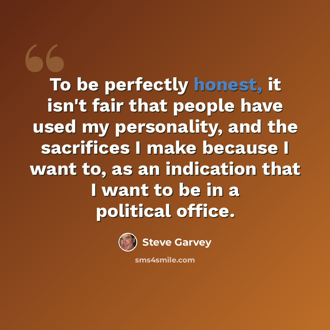 “To be perfectly honest, it isn't fair that people have used my personality, and the sacrifices I make because I want to, as an indication that I want to be in a political office.” quote by Steve Garvey