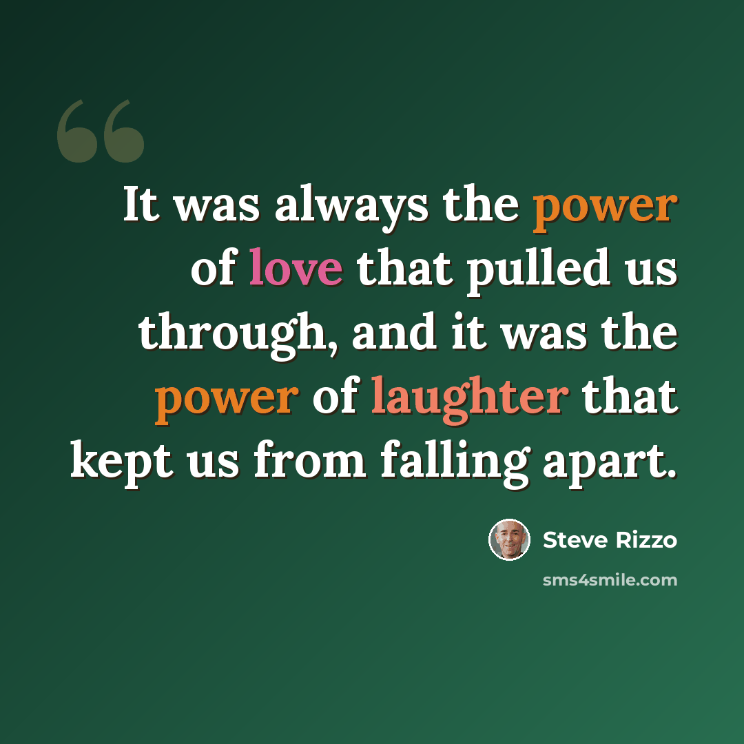 “It was always the power of love that pulled us through, and it was the power of laughter that kept us from falling apart.” quote by Steve Rizzo