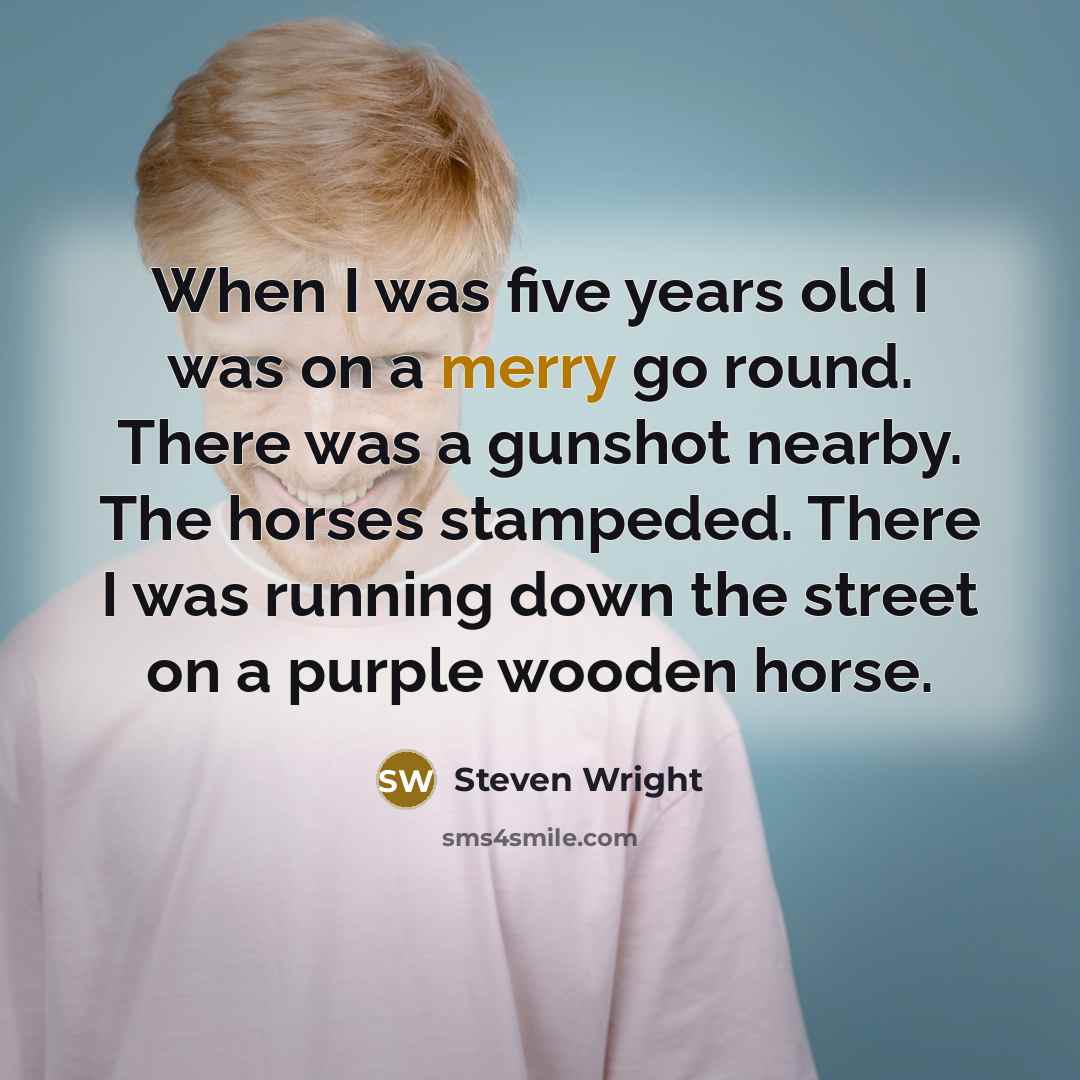 “When I was five years old I was on a merry go round. There was a gunshot nearby. The horses stampeded. There I was running down the street on a purple wooden horse.” quote by Steven Wright