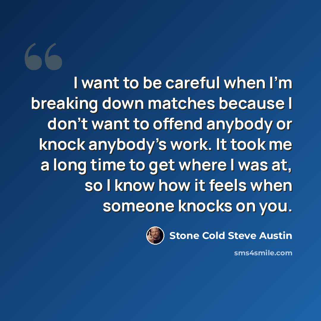 “I want to be careful when I'm breaking down matches because I don't want to offend anybody or knock anybody's work. It took me a long time to get where I was at, so I know how it feels when someone knocks on you.” quote by Stone Cold Steve Austin