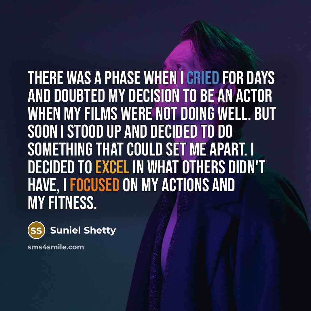 “There was a phase when I cried for days and doubted my decision to be an actor when my films were not doing well. But soon I stood up and decided to do something that could set me apart. I decided to excel in what others didn't have, I focused on my actions and my fitness.” quote by Suniel Shetty