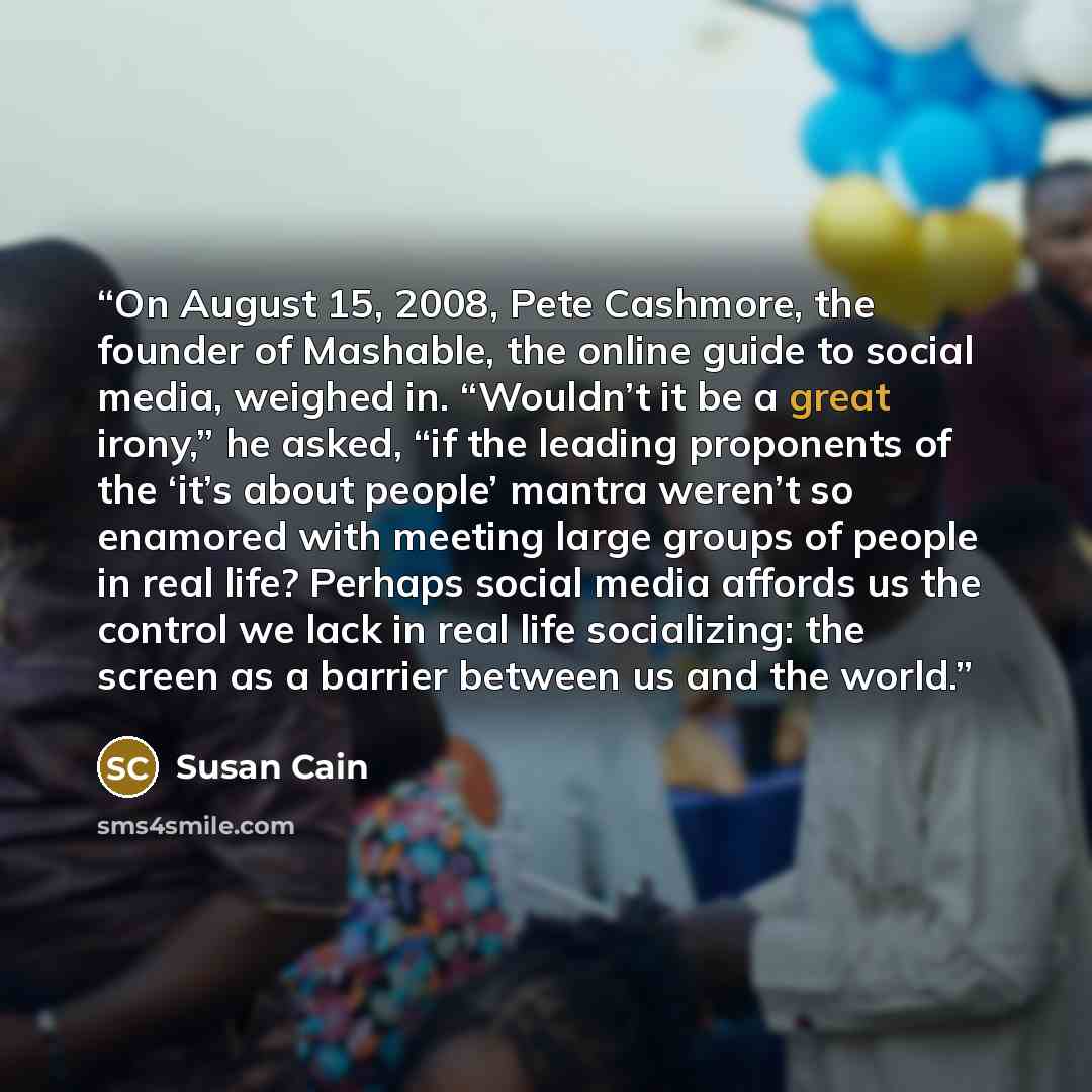 “On August 15, 2008, Pete Cashmore, the founder of Mashable, the online guide to social media, weighed in. “Wouldn’t it be a great irony,” he asked, “if the leading proponents of the ‘it’s about people’ mantra weren’t so enamored with meeting large groups of people in real life? Perhaps social…” quote by Susan Cain