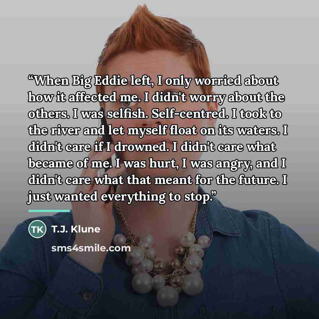 “When Big Eddie left, I only worried about how it affected me. I didn't worry about the others. I was selfish. Self-centred. I took to the river and let myself float on its waters. I didn't care if I drowned. I didn't care what became of me. I was hurt, I was angry, and I didn't care what that…” quote by T.J. Klune