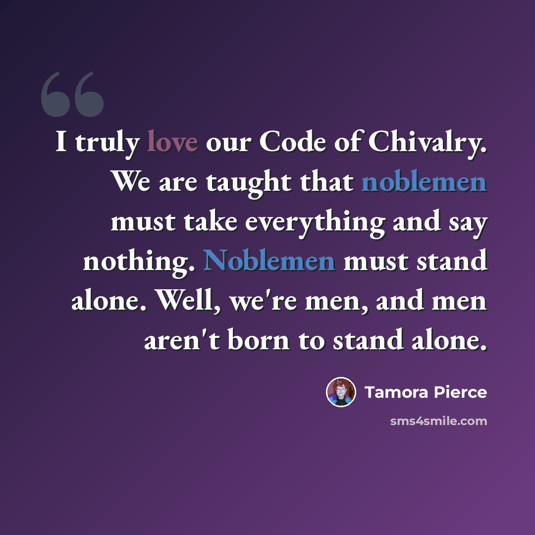 “I truly love our Code of Chivalry. We are taught that noblemen must take everything and say nothing. Noblemen must stand alone. Well, we're men, and men aren't born to stand alone.” quote by Tamora Pierce