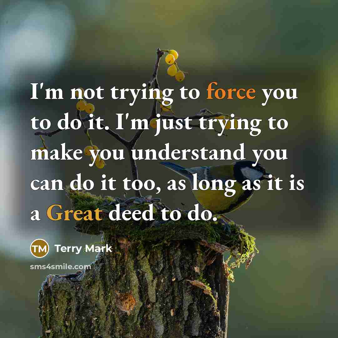 “I'm not trying to force you to do it. I'm just trying to make you understand you can do it too, as long as it is a Great deed to do.” quote by Terry Mark