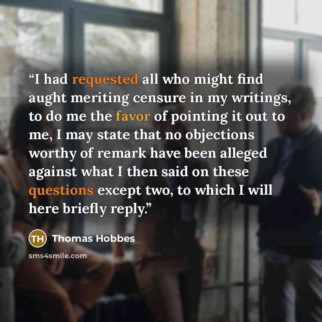 “I had requested all who might find aught meriting censure in my writings, to do me the favor of pointing it out to me, I may state that no objections worthy of remark have been alleged against what I then said on these questions except two, to which I will here briefly reply.” quote by Thomas Hobbes