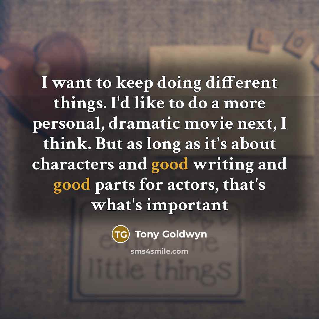 “I want to keep doing different things. I'd like to do a more personal, dramatic movie next, I think. But as long as it's about characters and good writing and good parts for actors, that's what's important” quote by Tony Goldwyn