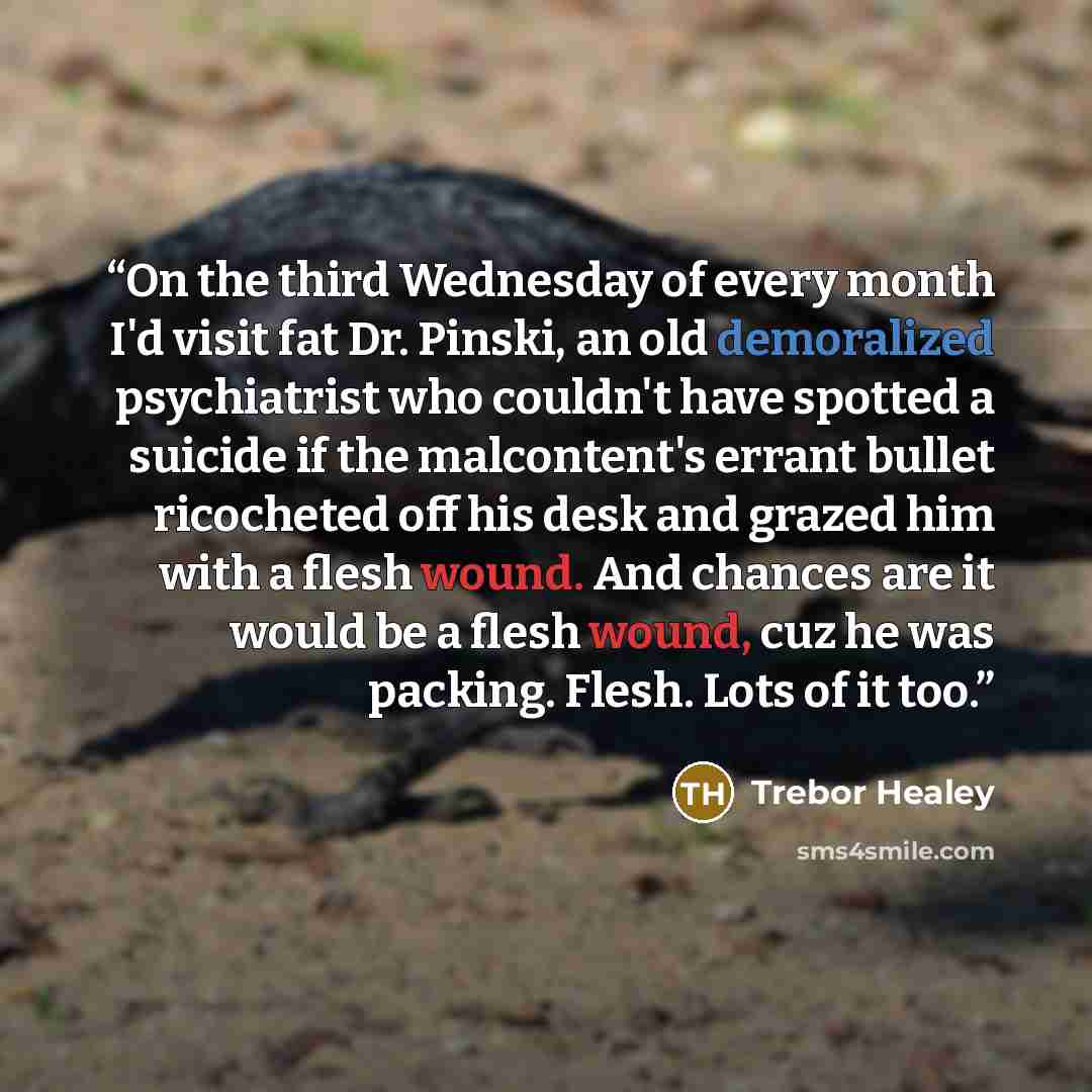 “On the third Wednesday of every month I'd visit fat Dr. Pinski, an old demoralized psychiatrist who couldn't have spotted a suicide if the malcontent's errant bullet ricocheted off his desk and grazed him with a flesh wound. And chances are it would be a flesh wound, cuz he was packing. Flesh…” quote by Trebor Healey