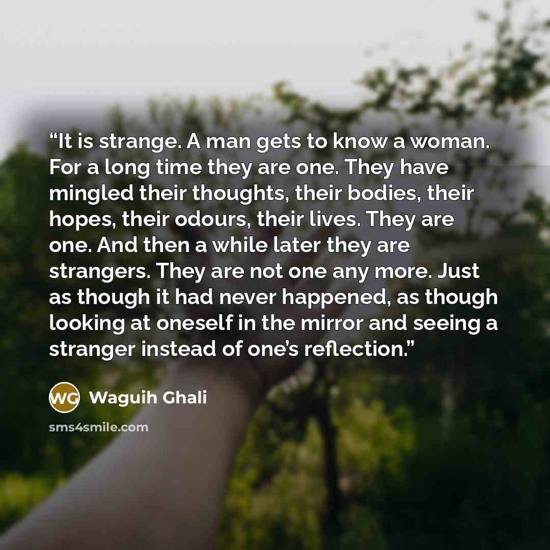 “It is strange. A man gets to know a woman. For a long time they are one. They have mingled their thoughts, their bodies, their hopes, their odours, their lives. They are one. And then a while later they are strangers. They are not one any more. Just as though it had never happened, as though…” quote by Waguih Ghali