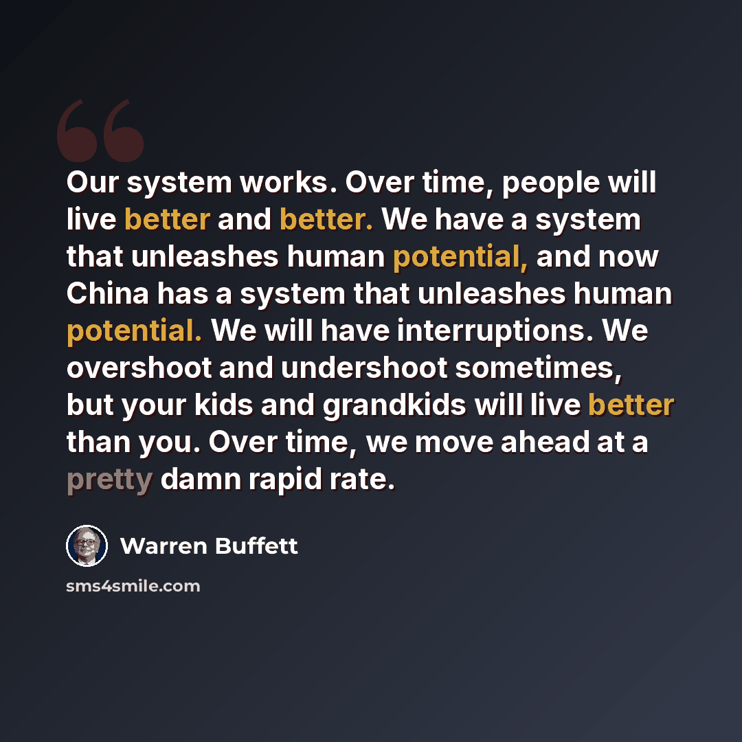 “Our system works. Over time, people will live better and better. We have a system that unleashes human potential, and now China has a system that unleashes human potential. We will have interruptions. We overshoot and undershoot sometimes, but your kids and grandkids will live better than you…” quote by Warren Buffett