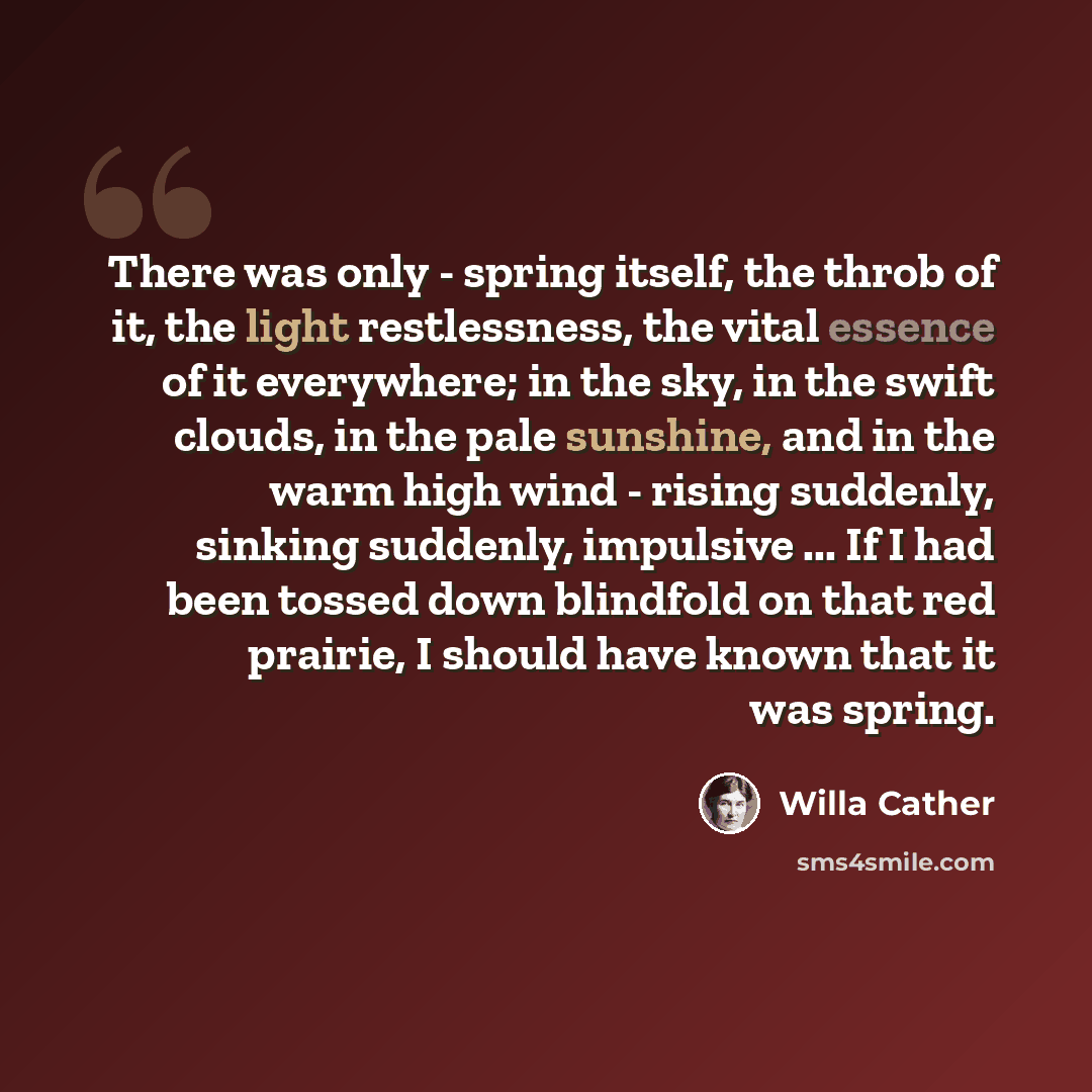 “There was only - spring itself, the throb of it, the light restlessness, the vital essence of it everywhere; in the sky, in the swift clouds, in the pale sunshine, and in the warm high wind - rising suddenly, sinking suddenly, impulsive ... If I had been tossed down blindfold on that red prairie…” quote by Willa Cather