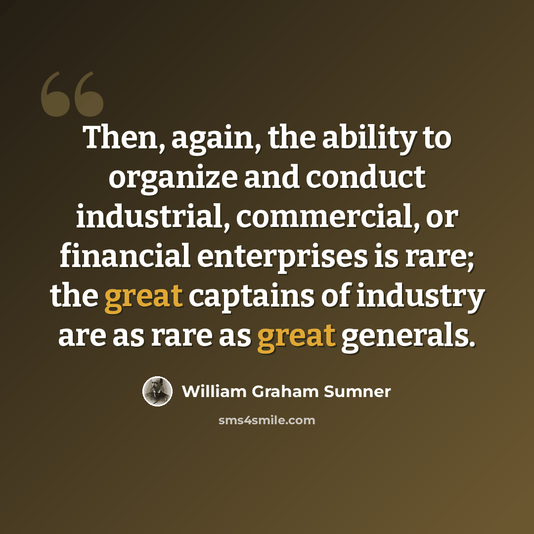 “Then, again, the ability to organize and conduct industrial, commercial, or financial enterprises is rare; the great captains of industry are as rare as great generals.” quote by William Graham Sumner