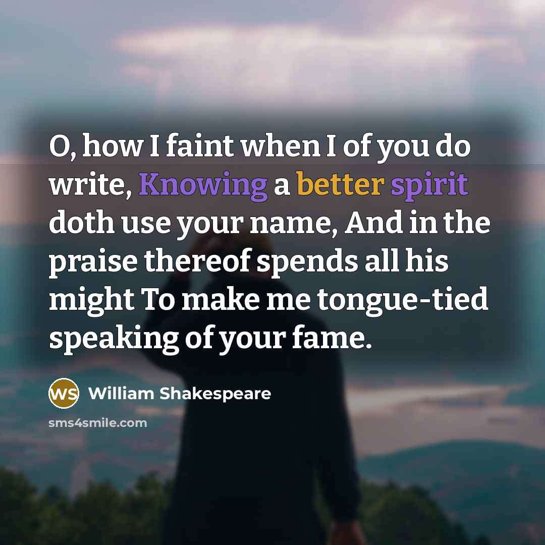“O, how I faint when I of you do write, Knowing a better spirit doth use your name, And in the praise thereof spends all his might To make me tongue-tied speaking of your fame.” quote by William Shakespeare