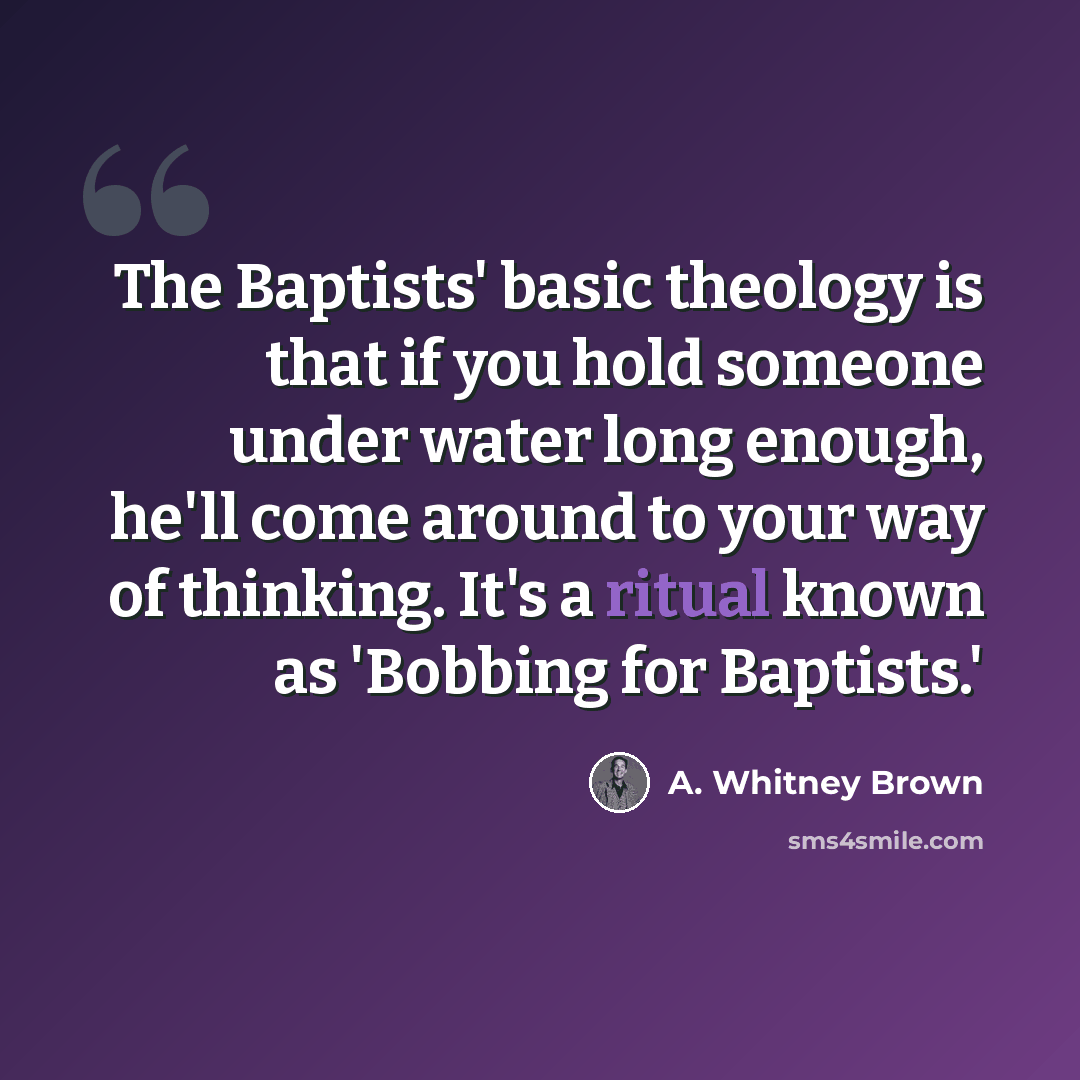 “The Baptists' basic theology is that if you hold someone under water long enough, he'll come around to your way of thinking. It's a ritual known as 'Bobbing for Baptists.'” quote by A. Whitney Brown