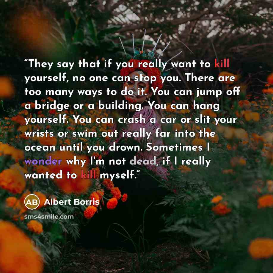 “They say that if you really want to kill yourself, no one can stop you. There are too many ways to do it. You can jump off a bridge or a building. You can hang yourself. You can crash a car or slit your wrists or swim out really far into the ocean until you drown. Sometimes I wonder why I'm not…” quote by Albert Borris