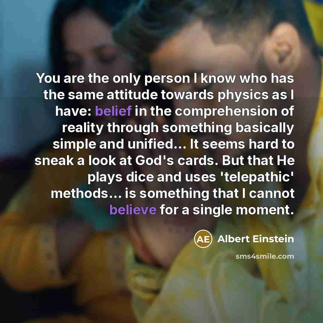 “You are the only person I know who has the same attitude towards physics as I have: belief in the comprehension of reality through something basically simple and unified... It seems hard to sneak a look at God's cards. But that He plays dice and uses 'telepathic' methods... is something that I…” quote by Albert Einstein