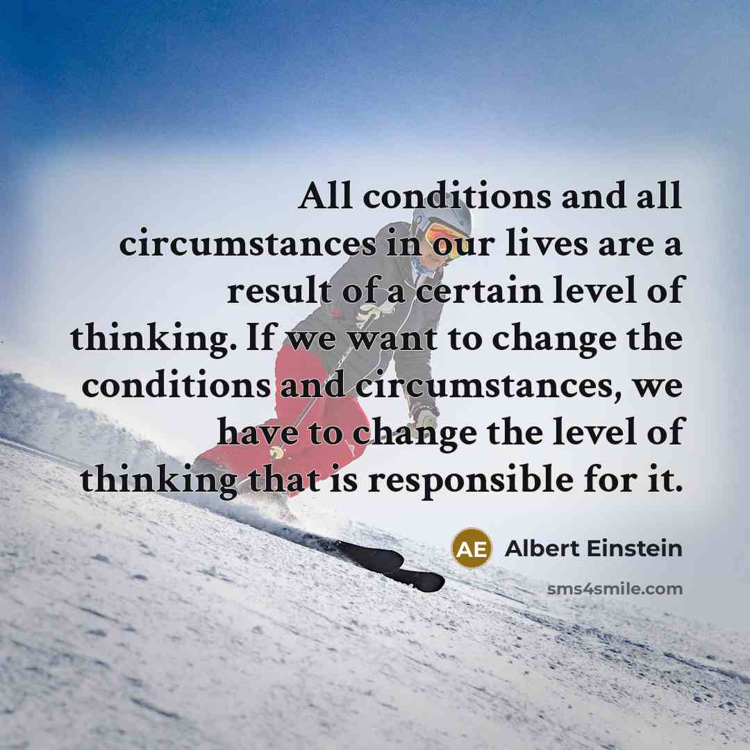 “All conditions and all circumstances in our lives are a result of a certain level of thinking. If we want to change the conditions and circumstances, we have to change the level of thinking that is responsible for it.” quote by Albert Einstein