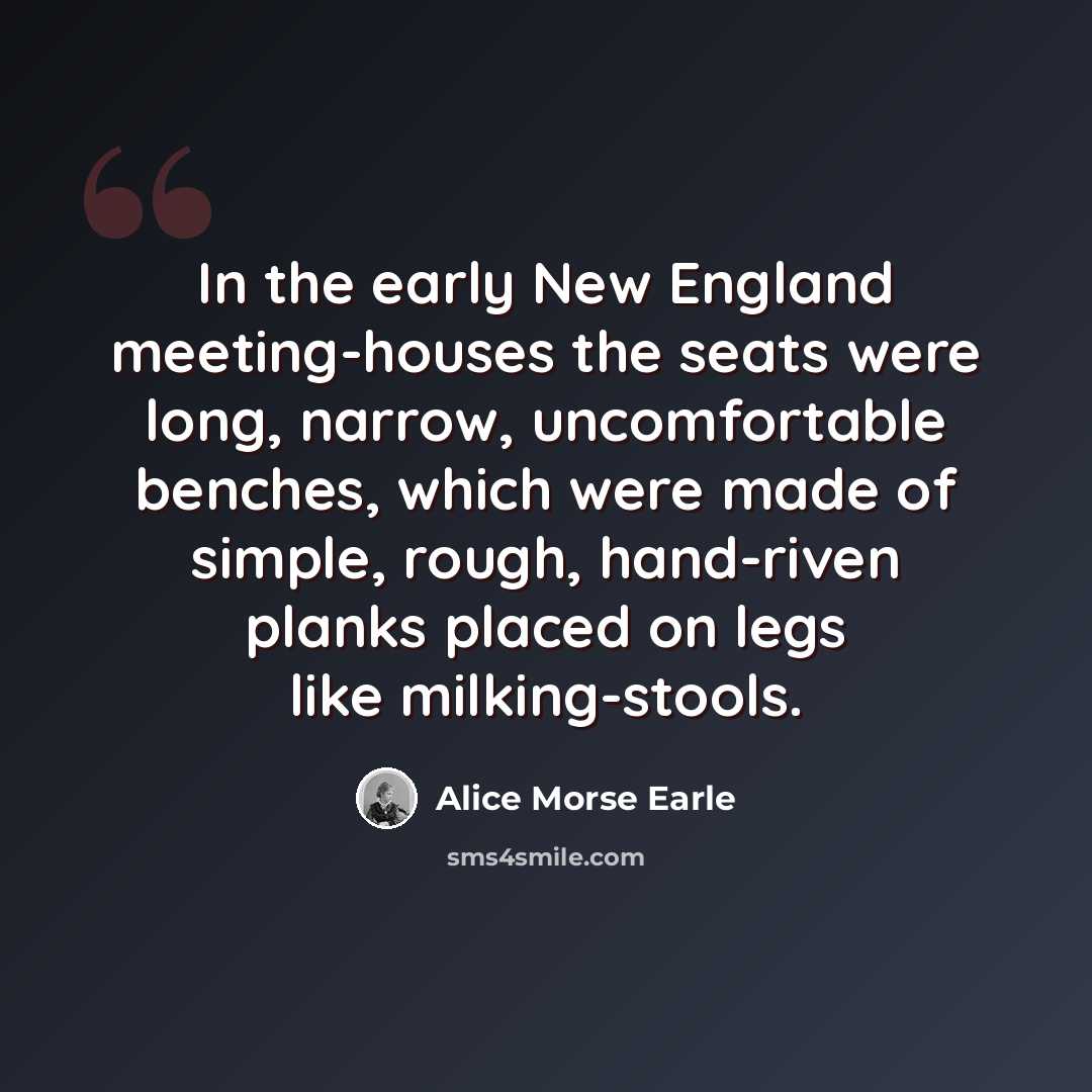 “In the early New England meeting-houses the seats were long, narrow, uncomfortable benches, which were made of simple, rough, hand-riven planks placed on legs like milking-stools.” quote by Alice Morse Earle