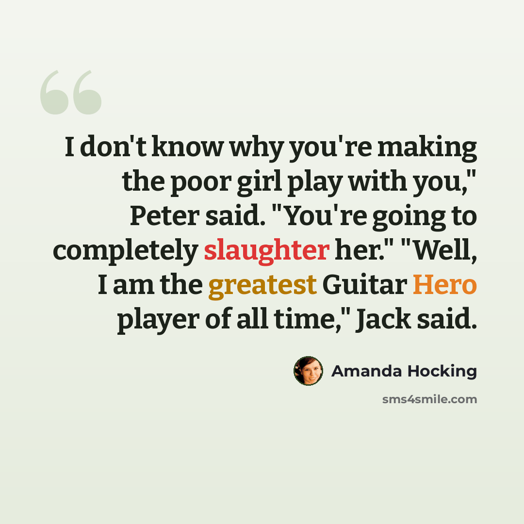 “I don't know why you're making the poor girl play with you," Peter said. "You're going to completely slaughter her." "Well, I am the greatest Guitar Hero player of all time," Jack said.” quote by Amanda Hocking