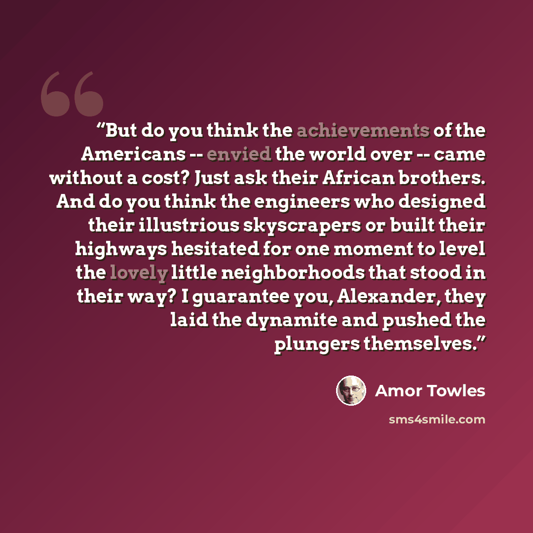 “But do you think the achievements of the Americans -- envied the world over -- came without a cost? Just ask their African brothers. And do you think the engineers who designed their illustrious skyscrapers or built their highways hesitated for one moment to level the lovely little neighborhoods…” quote by Amor Towles