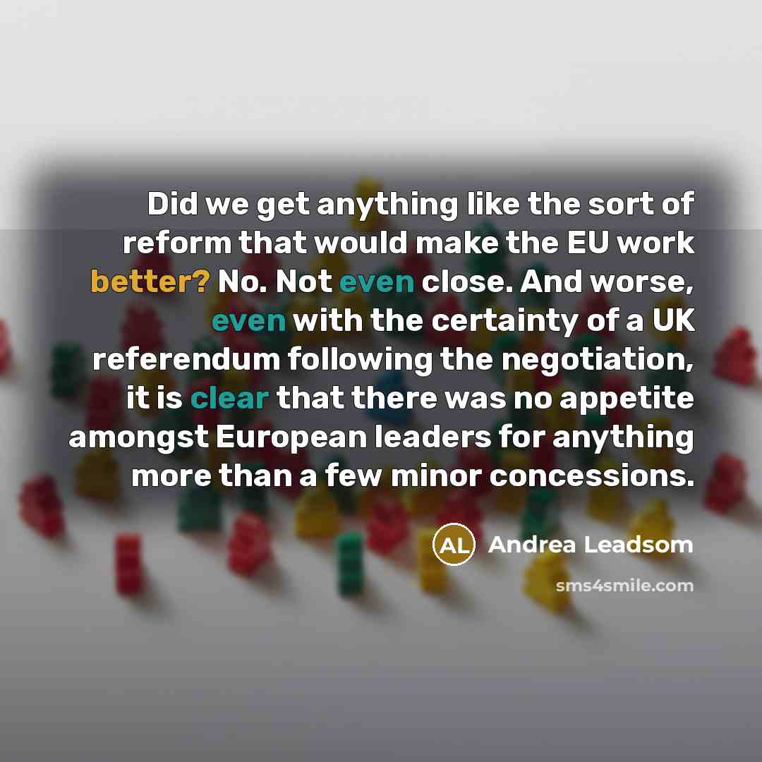 “Did we get anything like the sort of reform that would make the EU work better? No. Not even close. And worse, even with the certainty of a UK referendum following the negotiation, it is clear that there was no appetite amongst European leaders for anything more than a few minor concessions.” quote by Andrea Leadsom