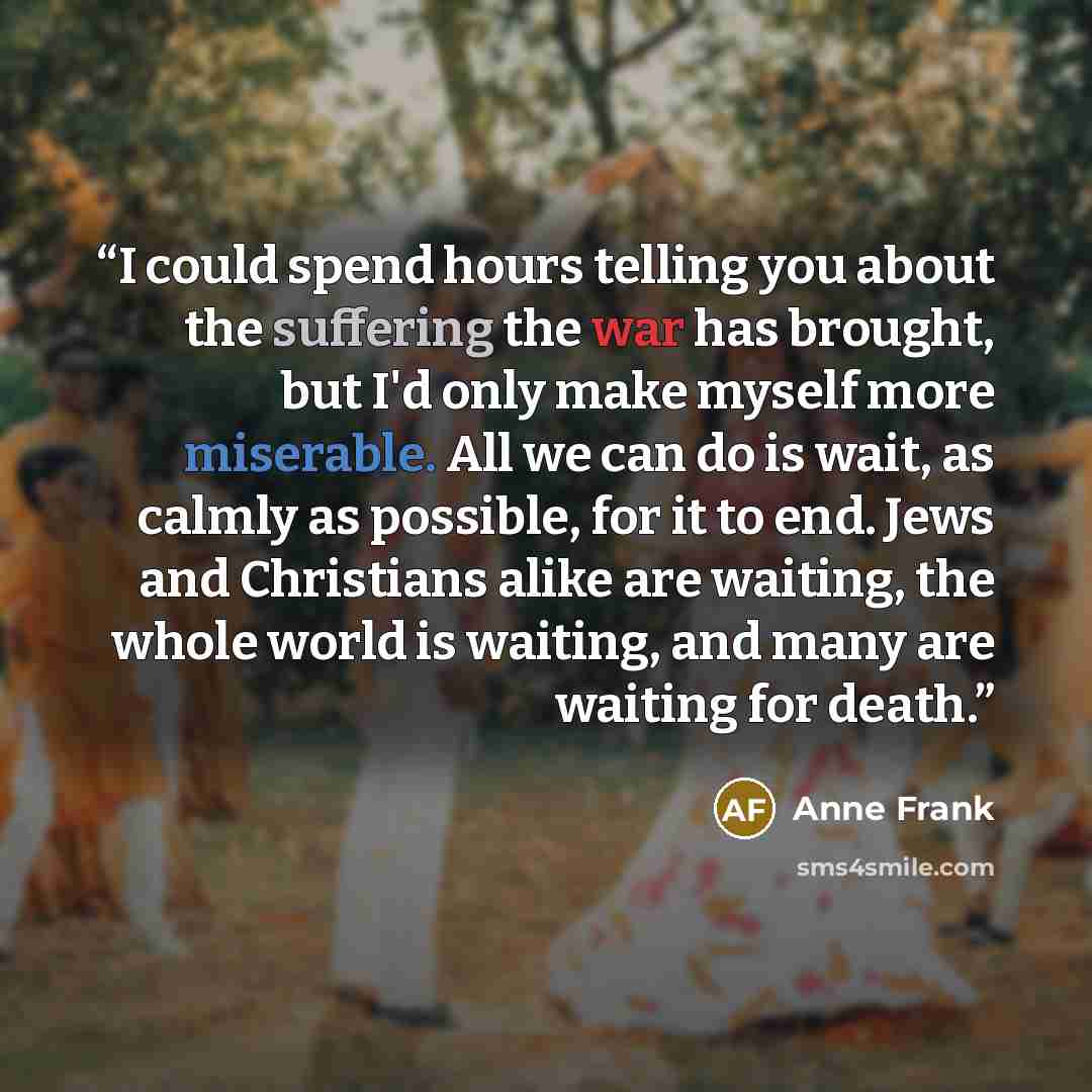 “I could spend hours telling you about the suffering the war has brought, but I'd only make myself more miserable. All we can do is wait, as calmly as possible, for it to end. Jews and Christians alike are waiting, the whole world is waiting, and many are waiting for death.” quote by Anne Frank