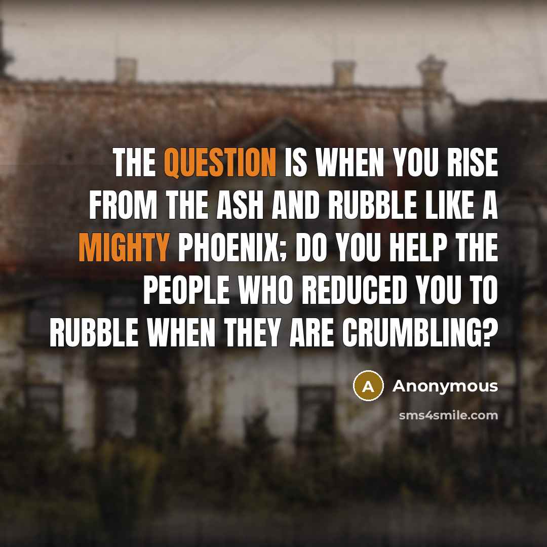 “The question is when you rise from the ash and rubble like a mighty Phoenix; do you help the people who reduced you to rubble when they are crumbling?” quote by Anonymous