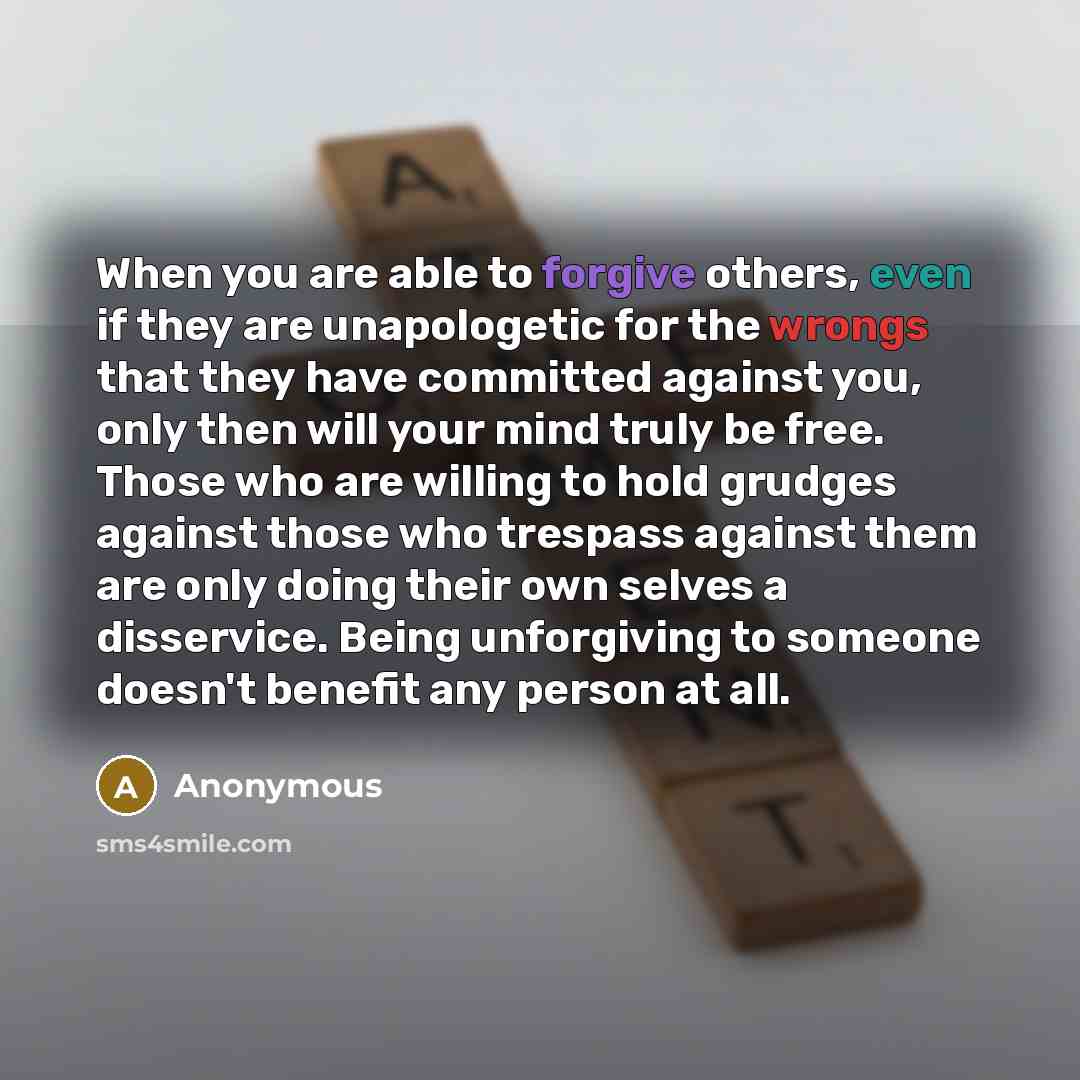 “When you are able to forgive others, even if they are unapologetic for the wrongs that they have committed against you, only then will your mind truly be free. Those who are willing to hold grudges against those who trespass against them are only doing their own selves a disservice. Being…” quote by Anonymous