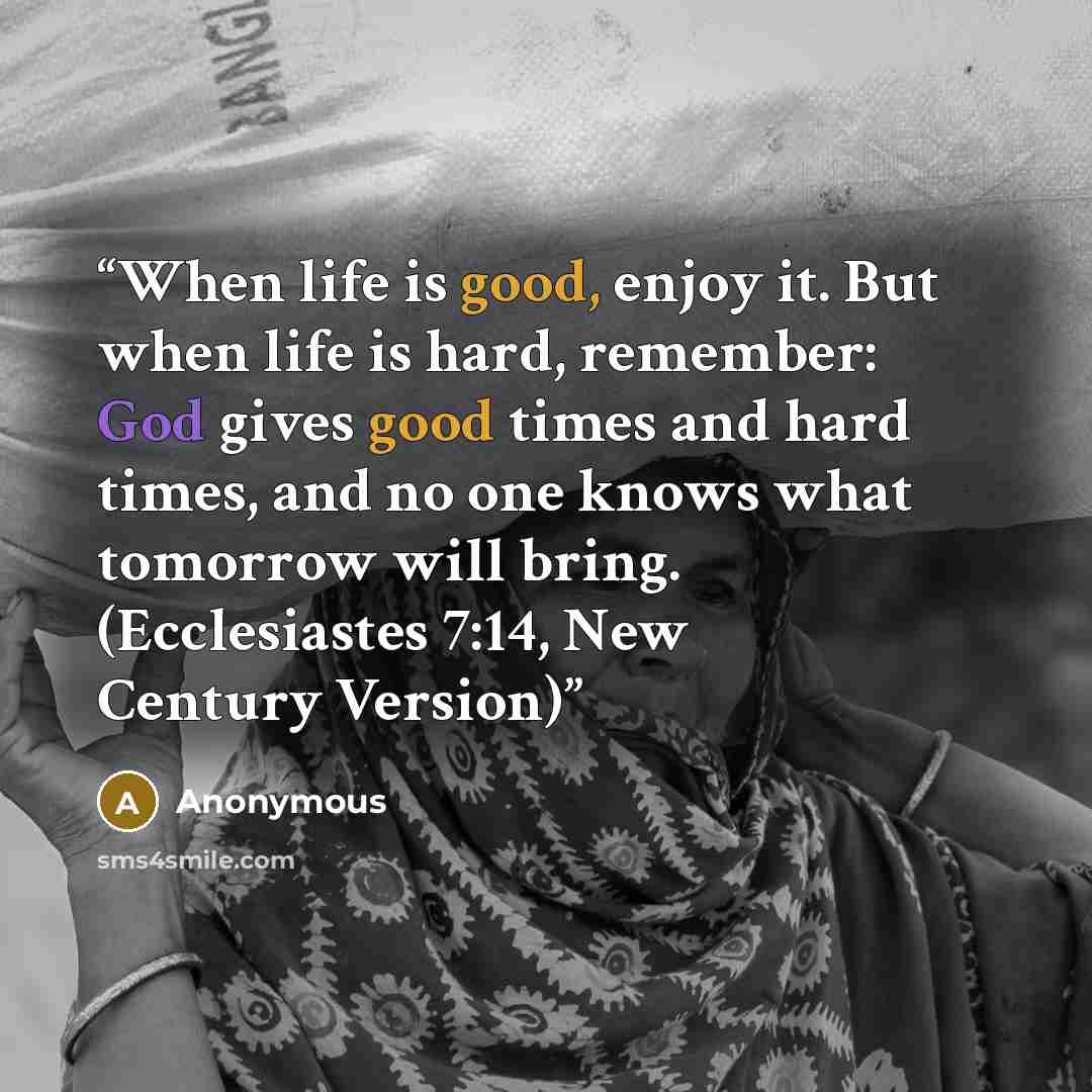 “When life is good, enjoy it. But when life is hard, remember: God gives good times and hard times, and no one knows what tomorrow will bring. (Ecclesiastes 7:14, New Century Version)” quote by Anonymous